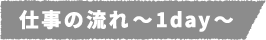 仕事の流れ~1day~